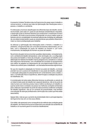 GuiadoFormando
Ut.04
M.O.01
Componente Científico-Tecnológica
Ergonomia
IEFP
IEFP
IEFP
IEFP
IEFP · ISQ
ISQ
ISQ
ISQ
ISQ
Or
Or
Or
Or
Org
g
g
g
ganização do
anização do
anização do
anização do
anização do T
T
T
T
Tr
r
r
r
ra
a
a
a
abalho
balho
balho
balho
balho IV . 18
IV . 18
IV . 18
IV . 18
IV . 18
A presente Unidade Temática trata da Ergonomia (do grego ergon=trabalho e
nomos=ensino), a ciência que trata da optimização das interacções entre a
pessoa, o trabalho e o ambiente.
Foi efectuada uma breve classificação dos diferentes tipos de trabalho, tendo-
se enunciado, para cada um, quais as suas diversas características e requisitos,
e observado quais os diversos factores que condicionam o rendimento humano
no trabalho, de modo a que se possa compreender um pouco melhor quais os
factores a ter em consideração na eventual melhoria das condições de realização
de uma determinada tarefa e quais as características que poderão influenciar a
maior ou menor predisposição para trabalhar.
Ao efectuar a optimização das interacções entre o Homem, o trabalho e o
ambiente, a Ergonomia lida com uma série de factores relacionados, por um
lado, com a adaptação do posto de trabalho ao Homem e, por outro,
inversamente, da adaptação do Homem ao posto de trabalho.
Na primeira situação iremos encontrar questões relacionadas, nomeadamente,
com o ambiente de trabalho (temperatura, ruído, iluminação, etc.), a configuração
dos postos de trabalho e meios de produção, a organização do trabalho com a
elaboração de métodos de trabalho menos perigosos e/ou cansativos e o estudo
das máquinas e ferramentas, com a finalidade de conceber os equipamentos
que melhor se adaptam ao desempenho de uma determinada função com o
máximo de conforto para o trabalhador - as chamadas ferramentas ergonómicas.
No que diz respeito à adaptação do Homem ao posto de trabalho, os temas
prendem-se com a postura do trabalhador no seu posto de trabalho, utilização
e colocação adequadas do pessoal tendo em conta factores como a idade, o
sexo, a constituição física e experiência, determinação e avaliação da postura
do trabalhador, etc..
A consideração de todos estes diferentes factores na atribuição ou estudo de
um determinado posto de trabalho tem especial relevância, não só do ponto de
vista humano (um indivíduo produz mais e melhor se efectuar um trabalho no
qual se sente mais à vontade e se possuir as melhores condições ambientais
para o efectuar) mas também do ponto de vista económico (melhores condições
de trabalho significam, não só um aumento de produtividade, mas também
uma redução de doenças profissionais e diminuição dos custos que lhes estão
associados).
Apesar disto, note-se que o aumento da produtividade não é o principal objectivo
da Ergonomia mas sim um dos seus efeitos.
Com efeito, ele aparecerá como consequência da melhoria das condições gerais
de trabalho, da mesma forma que se observará uma redução dos acidentes de
trabalho e um aumento geral na moral dos trabalhadores.
RESUMO
 