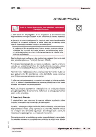 GuiadoFormando
Ut.04
M.O.01
Componente Prática
Ergonomia
IEFP
IEFP
IEFP
IEFP
IEFP · ISQ
ISQ
ISQ
ISQ
ISQ
Or
Or
Or
Or
Org
g
g
g
ganização do
anização do
anização do
anização do
anização do T
T
T
T
Tr
r
r
r
ra
a
a
a
abalho
balho
balho
balho
balho IV . 19
IV . 19
IV . 19
IV . 19
IV . 19
O bem-estar dos empregados, a sua disposição e desempenho são
frequentemente menosprezados em muitos ambientes de trabalho modernos.
A aplicação de princípios ergonómicos como um meio prático e relevante de
resolução de problemas existentes (e até de potenciais problemas), está a
receber uma atenção cada vez maior no sector industrial.
A implementação de medidas ergonómicas provoca uma melhoria na
qualidade dos produtos fabricados, aumenta a produtividade e reduz
consideravelmente o risco de ocorrência de acidentes de trabalho e de
doenças profissionais.
Esta tendência, que resultou num alto nível de interesse pela Ergonomia, está
a ser aplicada na Lockeed Fort Worth Company (LFWC).
A mudanças na composição das operações de produção e suporte, uma maior
variação nas características físicas dos trabalhadores e uma maior procura
criaram a necessidade de efectuar uma melhoria ergonómica na LFWC.
Foram tomadas medidas específicas para responder às recentes mudanças
que, gradualmente, têm ocorrido nos postos de trabalho e aos problemas
ergonómicos que essas alterações provocaram.
O esforço actualmente existente, concentrado sobretudo na linha de produção
dos F-16, será futuramente integrado nas linhas de produção de futuros aviões
militares, actualmente em desenvolvimento.
Assim, os princípios ergonómicos serão aplicados aos novos processos de
produção logo na fase de planeamento, melhorando-os antes que os mesmos
sejam postos em prática.
O Empenho da Direcção
O principal factor para o sucesso de qualquer iniciativa envolvendo toda a
Empresa é o empenho de toda a Direcção da Empresa.
Na LFWC, este empenho é personalizado por Edward Ewing, vice-presidente
do programa de Aviação. Ewing expressou o seu empenho, insistindo em que
“as operações terão a máxima segurança e consideração com a saúde, na
indústria aeroespacial, porque as pessoas são importantes.”
Depois de mencionar a constituição da equipa responsável pela implementação
dos princípios ergonómicos, constituída com o objectivo de reduzir erros, defeitos
ACTIVIDADES / AVALIAÇÃO
Caso de Estudo: Ergonomia: Uma prioridade na Lockeed
Fort Worth Company
 
