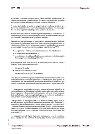 GuiadoFormando
Ut.04
M.O.01
Componente Prática
Ergonomia
IEFP
IEFP
IEFP
IEFP
IEFP · ISQ
ISQ
ISQ
ISQ
ISQ
Or
Or
Or
Or
Org
g
g
g
ganização do
anização do
anização do
anização do
anização do T
T
T
T
Tr
r
r
r
ra
a
a
a
abalho
balho
balho
balho
balho IV . 20
IV . 20
IV . 20
IV . 20
IV . 20
e custos em todas as actividades diárias, Ewing enunciou uma longa lista de
princípios, envolvendo toda a Empresa: “Encorajo fortemente todas as chefias
a considerarem este objectivo como tendo a máxima prioridade” (...).
A equipa de trabalho encontra-se empenhada em melhorar a atitude e a
disposição dos trabalhadores e em reduzir os acidentes laborais com a aplicação
dos princípios ergonómicos adequados a cada área de trabalho.
A diminuição dos custos de indemnização e compensação será utilizada na
implementação de novas mudanças ergonómicas. As melhorias na qualidade,
produtividade e segurança serão igualmente sentidas.
A estratégia a utilizar é baseada na participação e responsabilização. A eficácia
do processo de melhorias ergonómicas depende da participação de todos os
indivíduos envolvidos. As três razões que encorajam a participação, originalmente
enunciadas por Imada, foram confirmadas pela experiência na LFWC:
• A ergonomia é intuitiva, baseada na experiência dos trabalhadores
• A implementação de melhorias; e
• A participação do utilizador final provoca o aparecimento de soluções
flexíveis para a resolução de problemas
A participação é vista, de acordo com as pesquisas conduzidas por Imada e
Bowman, essencialmente a três níveis:
• O nível da Direcção
• O nível das Chefias/Sindicatos
• O nível dos Supervisores/Trabalhadores
Contudo, para existir confiança e evitar potenciais relacionamentos conflituosos,
particularmente ao nível dos Supervisores / Trabalhadores, a equipa terá de
compreender que a sua função é proporcionar a assistência necessária, por
forma a implementar um ambiente de trabalho satisfatório, seguro e eficiente.
(...)
(...) A experiência passada tem provado a necessidade da participação e da
responsabilização na obtenção de resultados ocasionados pela implementação
de técnicas como a Ergonomia (...). Um objectivo relevante foi a importância
dada ao facto de a implementação da Ergonomia melhorar a qualidade e a
produtividade com a redução dos riscos de acidente.
Dado que a linha de montagem dos F-16 foi desenvolvida há já alguns anos, os
actuais princípios ergonómicos possibilitam um método para a melhorar. A
implementação destas melhorias é similar à transição para a modernização.
Consequentemente, as mudanças administrativas, como a rotação de tarefas,
podem proporcionar o ímpeto necessário ao contínuo desenvolvimento e análise
de mais mudanças, como a melhoria dos processos de produção e das
ferramentas (...).
(...) A equipa responsável pela Ergonomia efectuou uma série de sugestões,
desde a colocação dos terminais de computador no lado preferencialmente
 