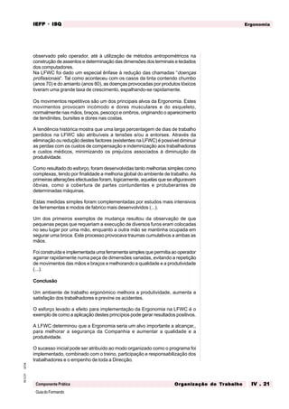 GuiadoFormando
Ut.04
M.O.01
Componente Prática
Ergonomia
IEFP
IEFP
IEFP
IEFP
IEFP · ISQ
ISQ
ISQ
ISQ
ISQ
Or
Or
Or
Or
Org
g
g
g
ganização do
anização do
anização do
anização do
anização do T
T
T
T
Tr
r
r
r
ra
a
a
a
abalho
balho
balho
balho
balho IV . 21
IV . 21
IV . 21
IV . 21
IV . 21
observado pelo operador, até à utilização de métodos antropométricos na
construção de assentos e determinação das dimensões dos terminais e teclados
dos computadores.
Na LFWC foi dado um especial ênfase à redução das chamadas “doenças
profissionais”. Tal como aconteceu com os casos da tinta contendo chumbo
(anos 70) e do amianto (anos 80), as doenças provocadas por produtos tóxicos
tiveram uma grande taxa de crescimento, espalhando-se rapidamente.
Os movimentos repetitivos são um dos principais alvos da Ergonomia. Estes
movimentos provocam incómodo e dores musculares e do esqueleto,
normalmente nas mãos, braços, pescoço e ombros, originando o aparecimento
de tendinites, bursites e dores nas costas.
A tendência histórica mostra que uma larga percentagem de dias de trabalho
perdidos na LFWC são atribuíveis a tensões e/ou a entorses. Através da
eliminação ou redução destes factores (existentes na LFWC) é possível diminuir
as perdas com os custos de compensação e indemnização aos trabalhadores
e custos médicos, minimizando os prejuízos associados à diminuição da
produtividade.
Como resultado do esforço, foram desenvolvidas tanto melhorias simples como
complexas, tendo por finalidade a melhoria global do ambiente de trabalho. As
primeiras alterações efectuadas foram, logicamente, aquelas que se afiguravam
óbvias, como a cobertura de partes contundentes e protuberantes de
determinadas máquinas.
Estas medidas simples foram complementadas por estudos mais intensivos
de ferramentas e modos de fabrico mais desenvolvidos (...).
Um dos primeiros exemplos de mudança resultou da observação de que
pequenas peças que requeriam a execução de diversos furos eram colocadas
no seu lugar por uma mão, enquanto a outra mão se mantinha ocupada em
segurar uma broca. Este processo provocava traumas cumulativos a ambas as
mãos.
Foi construída e implementada uma ferramenta simples que permitia ao operador
agarrar rapidamente numa peça de dimensões variadas, evitando a repetição
de movimentos das mãos e braços e melhorando a qualidade e a produtividade
(...).
Conclusão
Um ambiente de trabalho ergonómico melhora a produtividade, aumenta a
satisfação dos trabalhadores e previne os acidentes.
O esforço levado a efeito para implementação da Ergonomia na LFWC é o
exemplo de como a aplicação destes princípios pode gerar resultados positivos.
A LFWC determinou que a Ergonomia seria um alvo importante a alcançar,,
para melhorar a segurança da Companhia e aumentar a qualidade e a
produtividade.
O sucesso inicial pode ser atribuído ao modo organizado como o programa foi
implementado, combinado com o treino, participação e responsabilização dos
trabalhadores e o empenho de toda a Direcção.
 