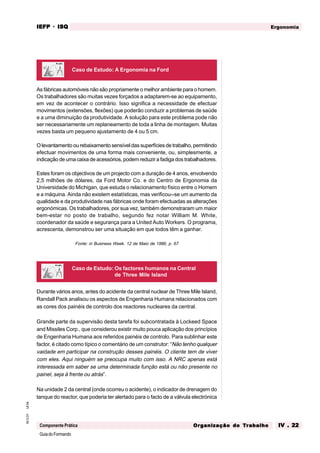 GuiadoFormando
Ut.04
M.O.01
Componente Prática
Ergonomia
IEFP
IEFP
IEFP
IEFP
IEFP · ISQ
ISQ
ISQ
ISQ
ISQ
Or
Or
Or
Or
Org
g
g
g
ganização do
anização do
anização do
anização do
anização do T
T
T
T
Tr
r
r
r
ra
a
a
a
abalho
balho
balho
balho
balho IV . 22
IV . 22
IV . 22
IV . 22
IV . 22
As fábricas automóveis não são propriamente o melhor ambiente para o homem.
Os trabalhadores são muitas vezes forçados a adaptarem-se ao equipamento,
em vez de acontecer o contrário. Isso significa a necessidade de efectuar
movimentos (extensões, flexões) que poderão conduzir a problemas de saúde
e a uma diminuição da produtividade. A solução para este problema pode não
ser necessariamente um replaneamento de toda a linha de montagem. Muitas
vezes basta um pequeno ajustamento de 4 ou 5 cm.
O levantamento ou rebaixamento sensível das superfícies de trabalho, permitindo
efectuar movimentos de uma forma mais conveniente, ou, simplesmente, a
indicação de uma caixa de acessórios, podem reduzir a fadiga dos trabalhadores.
Estes foram os objectivos de um projecto com a duração de 4 anos, envolvendo
2,5 milhões de dólares, da Ford Motor Co. e do Centro de Ergonomia da
Universidade do Michigan, que estuda o relacionamento físico entre o Homem
e a máquina. Ainda não existem estatísticas, mas verificou--se um aumento da
qualidade e da produtividade nas fábricas onde foram efectuadas as alterações
ergonómicas. Os trabalhadores, por sua vez, também demonstraram um maior
bem-estar no posto de trabalho, segundo fez notar William M. White,
coordenador da saúde e segurança para a United Auto Workers. O programa,
acrescenta, demonstrou ser uma situação em que todos têm a ganhar.
Fonte: in Business Week. 12 de Maio de 1986, p. 67
Caso de Estudo: A Ergonomia na Ford
Caso de Estudo: Os factores humanos na Central
de Three Mile Island
Durante vários anos, antes do acidente da central nuclear de Three Mile Island,
Randall Pack analisou os aspectos de Engenharia Humana relacionados com
as cores dos painéis de controlo dos reactores nucleares da central.
Grande parte da supervisão desta tarefa foi subcontratada à Lockeed Space
and Missiles Corp., que considerou existir muito pouca aplicação dos princípios
de Engenharia Humana aos referidos painéis de controlo. Para sublinhar este
factor, é citado como típico o comentário de um construtor: “Não tenho qualquer
vaidade em participar na construção desses painéis. O cliente tem de viver
com eles. Aqui ninguém se preocupa muito com isso. A NRC apenas está
interessada em saber se uma determinada função está ou não presente no
painel, seja à frente ou atrás”.
Na unidade 2 da central (onde ocorreu o acidente), o indicador de drenagem do
tanque do reactor, que poderia ter alertado para o facto de a válvula electrónica
 