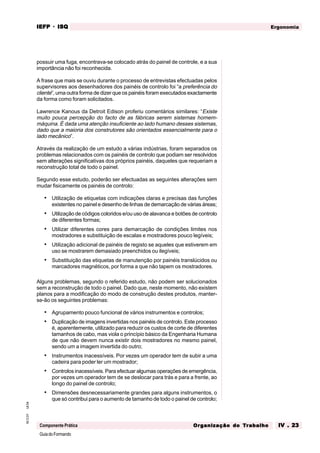 GuiadoFormando
Ut.04
M.O.01
Componente Prática
Ergonomia
IEFP
IEFP
IEFP
IEFP
IEFP · ISQ
ISQ
ISQ
ISQ
ISQ
Or
Or
Or
Or
Org
g
g
g
ganização do
anização do
anização do
anização do
anização do T
T
T
T
Tr
r
r
r
ra
a
a
a
abalho
balho
balho
balho
balho IV . 23
IV . 23
IV . 23
IV . 23
IV . 23
possuir uma fuga, encontrava-se colocado atrás do painel de controle, e a sua
importância não foi reconhecida.
A frase que mais se ouviu durante o processo de entrevistas efectuadas pelos
supervisores aos desenhadores dos painéis de controlo foi “a preferência do
cliente”, uma outra forma de dizer que os painéis foram executados exactamente
da forma como foram solicitados.
Lawrence Kanous da Detroit Edison proferiu comentários similares: “Existe
muito pouca percepção do facto de as fábricas serem sistemas homem-
máquina. É dada uma atenção insuficiente ao lado humano desses sistemas,
dado que a maioria dos construtores são orientados essencialmente para o
lado mecânico”.
Através da realização de um estudo a várias indústrias, foram separados os
problemas relacionados com os painéis de controlo que podiam ser resolvidos
sem alterações significativas dos próprios painéis, daqueles que requeriam a
reconstrução total de todo o painel.
Segundo esse estudo, poderão ser efectuadas as seguintes alterações sem
mudar fisicamente os painéis de controlo:
• Utilização de etiquetas com indicações claras e precisas das funções
existentes no painel e desenho de linhas de demarcação de várias áreas;
• Utilização de códigos coloridos e/ou uso de alavanca e botões de controlo
de diferentes formas;
• Utilizar diferentes cores para demarcação de condições limites nos
mostradores e substituição de escalas e mostradores pouco legíveis;
• Utilização adicional de painéis de registo se aqueles que estiverem em
uso se mostrarem demasiado preenchidos ou ilegíveis;
• Substituição das etiquetas de manutenção por painéis translúcidos ou
marcadores magnéticos, por forma a que não tapem os mostradores.
Alguns problemas, segundo o referido estudo, não podem ser solucionados
sem a reconstrução de todo o painel. Dado que, neste momento, não existem
planos para a modificação do modo de construção destes produtos, manter-
se-ão os seguintes problemas:
• Agrupamento pouco funcional de vários instrumentos e controlos;
• Duplicação de imagens invertidas nos painéis de controlo. Este processo
é, aparentemente, utilizado para reduzir os custos de corte de diferentes
tamanhos de cabo, mas viola o princípio básico da Engenharia Humana
de que não devem nunca existir dois mostradores no mesmo painel,
sendo um a imagem invertida do outro;
• Instrumentos inacessíveis. Por vezes um operador tem de subir a uma
cadeira para poder ler um mostrador;
• Controlos inacessíveis. Para efectuar algumas operações de emergência,
por vezes um operador tem de se deslocar para trás e para a frente, ao
longo do painel de controlo;
• Dimensões desnecessariamente grandes para alguns instrumentos, o
que só contribui para o aumento de tamanho de todo o painel de controlo;
 