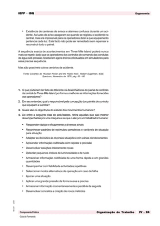 GuiadoFormando
Ut.04
M.O.01
Componente Prática
Ergonomia
IEFP
IEFP
IEFP
IEFP
IEFP · ISQ
ISQ
ISQ
ISQ
ISQ
Or
Or
Or
Or
Org
g
g
g
ganização do
anização do
anização do
anização do
anização do T
T
T
T
Tr
r
r
r
ra
a
a
a
abalho
balho
balho
balho
balho IV . 24
IV . 24
IV . 24
IV . 24
IV . 24
• Existência de centenas de avisos e alarmes confusos durante um aci-
dente. As luzes de aviso apagaram-se quando se registou o acidente na
central, mas era impossível para os operadores dizer a que equipamento
pertencia cada luz. Este facto não pode ser remediado sem repensar e
reconstruir todo o painel.
A sequência exacta de acontecimentos em Three Mile Island poderá nunca
mais se repetir, dado que os operadores dos controlos de comando das condutas
de água sob pressão receberam agora treinos efectuados em simuladores para
essa precisa sequência.
Mas são possíveis outros cenários de acidente.
Fonte: Excertos de “Nuclear Power and the Public Risk”, Robert Sugarman, IEEE
Spectrum, Novembro de 1979, pág. 63 - 66
1. O que poderiam ter feito de diferente os desenhadores do painel de controlo
dacentraldeThreeMileIslandporformaamelhorarasinformaçõesfornecidas
aos operadores?
2. Em seu entender, qual o responsável pela concepção dos painéis de controlo
que equipam a Central?
3. Quais são os objectivos do estudo dos movimentos humanos?
4. De entre a seguinte lista de actividades, refira aquelas que são melhor
desempenhadasporumamáquinaeasqueosãoporumtrabalhadorhumano:
• Responder rápida e eficazmente a diversos sinais
• Reconhecer padrões de estímulos complexos e variáveis de situação
para situação
• Adaptar as decisões às diversas situações com várias condicionantes
• Apreender informação codificada com rapidez e precisão
• Desenvolver soluções inteiramente novas
• Detectar pequenos índices de luminosidade e de ruído
• Armazenar informação codificada de uma forma rápida e em grandes
quantidades
• Desempenhar com fiabilidade actividades repetitivas
• Seleccionar modos alternativos de operação em caso de falha
• Ajuizar uma situação
• Aplicar uma grande pressão de forma suave e precisa
• Armazenar informação momentaneamente e perdê-la de seguida
• Desenvolver conceitos e criação de novos métodos
 