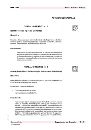 GuiadoFormando
An.01
M.O.01
Componente Prática
Anexo - Trabalhos Práticos
IEFP
IEFP
IEFP
IEFP
IEFP · ISQ
ISQ
ISQ
ISQ
ISQ
Or
Or
Or
Or
Org
g
g
g
ganização do
anização do
anização do
anização do
anização do T
T
T
T
Tr
r
r
r
ra
a
a
a
abalho
balho
balho
balho
balho A . 1
A . 1
A . 1
A . 1
A . 1
TRABALHO PRÁTICO N.º 1
Identificação de Tipos de Elementos
Objectivo
Procederàobservaçãodeumdeterminadociclodetrabalhoporformaaidentificar
diversos tipos de elementos (repetitivos, ocasionais, constantes, variáveis,
manuais, preponderantes, estranhos ou tipo “máquina”).
Procedimento
• Seleccionar um posto de trabalho onde se execute uma determinada
actividade, observando diversos ciclos de produção e identificando
os diversos elementos constituintes da referida actividade, procedendo
de seguida à sua classificação, de acordo com os tipos de elementos
anteriormente referidos.
TRABALHO PRÁTICO N.º 2
Avaliação do Ritmo (Determinação do Factor de Actividade)
Objectivo
Obter prática na avaliação do ritmo de um operador, por forma a poder atribuir
correctamente os factores de actividade.
Equipamento e Material Necessário
• Cronómetro e baralho de cartas
• Impressos para avaliação do ritmo
Procedimento
• Fazer com que alguém (esta pessoa será chamada de operador), adquira
prática de dar cartas, formando quatro pilhas iguais, num tempo de 0,5
minutos. Outra pessoa, designada cronometrista, registará o tempo do
operador para cada tentativa. Caso o operador leve um tempo maior ou
menor que os 0,5 minutos, o cronometrista relatará esse facto ao grupo,
determinando imediatamente a velocidade real, em percentagem, que
também é informada ao grupo (caso o operador demore 50 segundos-
0,8 minutos, o cronometrista relatará ao grupo o valor de 0,8/0,5=160%).
ACTIVIDADES/AVALIAÇÃO
 