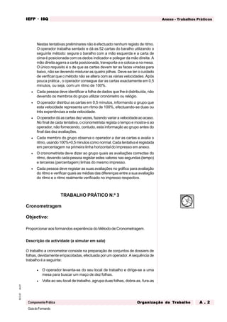GuiadoFormando
An.01
M.O.01
Componente Prática
Anexo - Trabalhos Práticos
IEFP
IEFP
IEFP
IEFP
IEFP · ISQ
ISQ
ISQ
ISQ
ISQ
Or
Or
Or
Or
Org
g
g
g
ganização do
anização do
anização do
anização do
anização do T
T
T
T
Tr
r
r
r
ra
a
a
a
abalho
balho
balho
balho
balho A . 2
A . 2
A . 2
A . 2
A . 2
Nestas tentativas preliminares não é efectuado nenhum registo de ritmo.
O operador trabalha sentado e dá as 52 cartas do baralho utilizando o
seguinte método: segura o baralho com a mão esquerda e a carta de
cima é posicionada com os dedos indicador e polegar da mão direita. A
mão direita agarra a carta posicionada, transporta-a e coloca-a na mesa.
O único requisito é o de que as cartas devem ter as faces viradas para
baixo, não se devendo misturar as quatro pilhas. Deve-se ter o cuidado
de verificar que o método não se altera com as várias velocidades. Após
pouca prática , o operador consegue dar as cartas exactamente em 0,5
minutos, ou seja, com um ritmo de 100%.
• Cada pessoa deve identificar a folha de dados que lhe é distribuída, não
devendo os membros do grupo utilizar cronómetro ou relógio.
• O operador distribui as cartas em 0,5 minutos, informando o grupo que
esta velocidade representa um ritmo de 100%, efectuando-se duas ou
três experiências a esta velocidade.
• O operador dá as cartas dez vezes, fazendo variar a velocidade ao acaso.
No final de cada tentativa, o cronometrista regista o tempo e mostra-o ao
operador, não fornecendo, contudo, esta informação ao grupo antes do
final das dez avaliações.
• Cada membro do grupo observa o operador a dar as cartas e avalia o
ritmo, usando 100%=0,5 minutos como normal. Cada tentativa é registada
em percentagem na primeira linha horizontal do impresso em anexo.
• O cronometrista deve dizer ao grupo quais as avaliações correctas do
ritmo, devendo cada pessoa registar estes valores nas segundas (tempo)
e terceiras (percentagem) linhas do mesmo impresso.
• Cada pessoa deve registar as suas avaliações no gráfico para avaliação
do ritmo e verificar quais as médias das diferenças entre a sua avaliação
do ritmo e o ritmo realmente verificado no impresso respectivo.
TRABALHO PRÁTICO N.º 3
Cronometragem
Objectivo:
Proporcionar aos formandos experiência do Método de Cronometragem.
Descrição da actividade (a simular em sala)
O trabalho a cronometrar consiste na preparação de conjuntos de dossiers de
folhas, devidamente empacotadas, efectuada por um operador. A sequência de
trabalho é a seguinte:
• O operador levanta-se do seu local de trabalho e dirige-se a uma
mesa para buscar um maço de dez folhas.
• Volta ao seu local de trabalho, agrupa duas folhas, dobra-as, fura-as
 