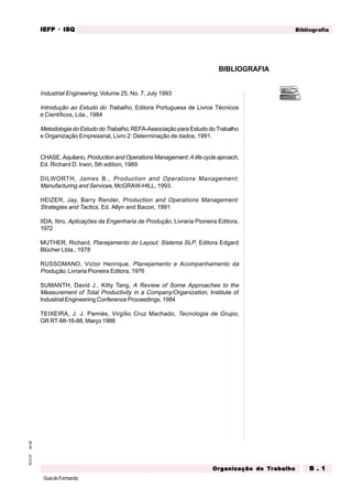 GuiadoFormando
An.02
M.O.01 Bibliografia
IEFP
IEFP
IEFP
IEFP
IEFP · ISQ
ISQ
ISQ
ISQ
ISQ
Or
Or
Or
Or
Org
g
g
g
ganização do
anização do
anização do
anização do
anização do T
T
T
T
Tr
r
r
r
ra
a
a
a
abalho
balho
balho
balho
balho B . 1
B . 1
B . 1
B . 1
B . 1
BIBLIOGRAFIA
Industrial Engineering, Volume 25, No. 7, July 1993
Introdução ao Estudo do Trabalho, Editora Portuguesa de Livros Técnicos
e Científicos, Lda., 1984
Metodologia do Estudo do Trabalho, REFA-Associação para Estudo do Trabalho
e Organização Empresarial, Livro 2: Determinação de dados, 1991.
CHASE, Aquilano, Production and Operations Management: A life cycle aproach,
Ed. Richard D. Irwin, 5th edition, 1989
DILWORTH, James B., Production and Operations Management:
Manufacturing and Services, McGRAW-HILL, 1993.
HEIZER, Jay, Barry Render, Production and Operations Management:
Strategies and Tactics, Ed. Allyn and Bacon, 1991
IIDA, Itiro, Aplicações da Engenharia de Produção, Livraria Pioneira Editora,
1972
MUTHER, Richard, Planejamento do Layout: Sistema SLP, Editora Edgard
Blücher Ltda., 1978
RUSSOMANO, Victor Henrique, Planejamento e Acompanhamento da
Produção, Livraria Pioneira Editora, 1976
SUMANTH, David J., Kitty Tang, A Review of Some Approaches to the
Measurement of Total Productivity in a Company/Organization, Institute of
Industrial Engineering Conference Proceedings, 1984
TEIXEIRA, J. J. Pamiés, Virgílio Cruz Machado, Tecnologia de Grupo,
GR RT-MI-16-88, Março 1988
 