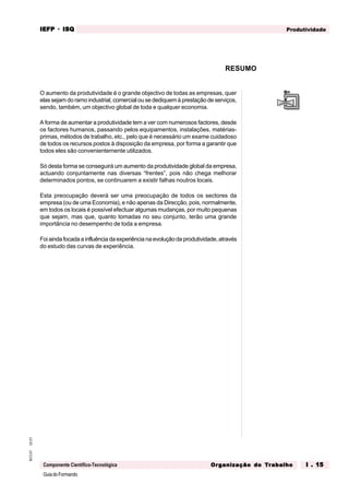 GuiadoFormando
Ut.01
M.O.01
Componente Científico-Tecnológica
Produtividade
IEFP
IEFP
IEFP
IEFP
IEFP · ISQ
ISQ
ISQ
ISQ
ISQ
Or
Or
Or
Or
Org
g
g
g
ganização do
anização do
anização do
anização do
anização do T
T
T
T
Tr
r
r
r
ra
a
a
a
abalho
balho
balho
balho
balho I . 15
I . 15
I . 15
I . 15
I . 15
RESUMO
O aumento da produtividade é o grande objectivo de todas as empresas, quer
elas sejam do ramo industrial, comercial ou se dediquem à prestação de serviços,
sendo, também, um objectivo global de toda e qualquer economia.
A forma de aumentar a produtividade tem a ver com numerosos factores, desde
os factores humanos, passando pelos equipamentos, instalações, matérias-
primas, métodos de trabalho, etc., pelo que é necessário um exame cuidadoso
de todos os recursos postos à disposição da empresa, por forma a garantir que
todos eles são convenientemente utilizados.
Só desta forma se conseguirá um aumento da produtividade global da empresa,
actuando conjuntamente nas diversas “frentes”, pois não chega melhorar
determinados pontos, se continuarem a existir falhas noutros locais.
Esta preocupação deverá ser uma preocupação de todos os sectores da
empresa (ou de uma Economia), e não apenas da Direcção, pois, normalmente,
em todos os locais é possível efectuar algumas mudanças, por muito pequenas
que sejam, mas que, quanto tomadas no seu conjunto, terão uma grande
importância no desempenho de toda a empresa.
Foi aindafocadaainfluênciadaexperiênciana evoluçãodaprodutividade, através
do estudo das curvas de experiência.
 