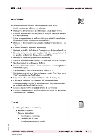 GuiadoFormando
Ut.02
M.O.01
Componente Científico-Tecnológica
Estudos de Métodos de Trabalho
IEFP
IEFP
IEFP
IEFP
IEFP · ISQ
ISQ
ISQ
ISQ
ISQ
Or
Or
Or
Or
Org
g
g
g
ganização do
anização do
anização do
anização do
anização do T
T
T
T
Tr
r
r
r
ra
a
a
a
abalho
balho
balho
balho
balho II . 1
II . 1
II . 1
II . 1
II . 1
OBJECTIVOS
No final desta Unidade Temática, o formando deverá estar apto a:
• Definir e caracterizar o Estudo dos Métodos;
• Distinguir as diferentes fases constituintes do Estudo dos Métodos;
• Enunciar algumas das considerações a ter em conta na realização de um
Estudo dos Métodos;
• Indicar os principais tipos de gráficos e diagramas utilizados para efectuar o
Estudo dos Métodos e os casos onde se aplicam;
• Distinguir os diferentes símbolos utilizados nos diagramas, indicando o seu
significado;
• Construir um Gráfico de Análise de Processo;
• Distinguir um Gráfico de Análise de Processo de um Gráfico de Sequência;
• Enunciar os diferentes componentes do método interrogativo, distinguindo
as questões fundamentais das questões secundárias;
• Distinguir os diferentes tipos de fluxos de materiais;
• Identificar um Diagrama de Circulação, indicando o seu modo de construção;
• Identificar e construir um Diagrama De-Para;
• Enunciar os diferentes factores a ter em consideração na elaboração de um
determinado layout;
• Identificar as principais características do sistema SLP;
• Identificar e caracterizar os diversos tipos de Layout: Ponto Fixo, Layout
Tipo Processo e Layout Tipo Produto;
• Efectuar um balanceamento simples de uma linha de montagem;
• Caracterizar o modo de funcionamento das células de trabalho;
• Enunciar a utilidade e o modo de construção de um Diagrama de Cordões e
de um Gráfico de Sequência-Executante;
• Enunciar alguns dos Princípios de Economia de Movimentos;
• Enunciar a utilidade e modo de construção de um Gráfico dos Movimentos
Simultâneos das Duas Mãos.
TEMAS
• Introdução ao Estudo dos Métodos
• Método fundamental
• Factores a considerar
• Considerações económicas
• Considerações técnicas
• Reacções do pessoal interessado
 