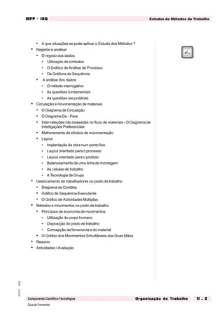 GuiadoFormando
Ut.02
M.O.01
Componente Científico-Tecnológica
Estudos de Métodos de Trabalho
IEFP
IEFP
IEFP
IEFP
IEFP · ISQ
ISQ
ISQ
ISQ
ISQ
Or
Or
Or
Or
Org
g
g
g
ganização do
anização do
anização do
anização do
anização do T
T
T
T
Tr
r
r
r
ra
a
a
a
abalho
balho
balho
balho
balho II . 2
II . 2
II . 2
II . 2
II . 2
• A que situações se pode aplicar o Estudo dos Métodos ?
• Registar e analisar
• O registo dos dados
• Utilização de símbolos
• O Gráfico de Análise de Processo
• Os Gráficos de Sequência
• A análise dos dados
• O método interrogativo
• As questões fundamentais
• As questões secundárias
• Circulação e movimentação de materiais
• O Diagrama de Circulação
• O Diagrama De - Para
• Inter-relações não baseadas no fluxo de materiais - O Diagrama de
Interligações Preferenciais
• Melhoramento da eficácia de movimentação
• Layout
• Implantação da obra num ponto fixo
• Layout orientado para o processo
• Layout orientado para o produto
• Balanceamento de uma linha de montagem
• As células de trabalho
• A Tecnologia de Grupo
• Deslocamento de trabalhadores no posto de trabalho
• Diagrama de Cordões
• Gráfico de Sequência-Executante
• O Gráfico de Actividades Múltiplas
• Métodos e movimentos no posto de trabalho
• Princípios de economia de movimentos
• Utilização do corpo humano
• Disposição do posto de trabalho
• Concepção da ferramenta e do material
• O Gráfico dos Movimentos Simultâneos das Duas Mãos
• Resumo
• Actividades / Avaliação
 