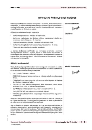 GuiadoFormando
Ut.02
M.O.01
Componente Científico-Tecnológica
Estudos de Métodos de Trabalho
IEFP
IEFP
IEFP
IEFP
IEFP · ISQ
ISQ
ISQ
ISQ
ISQ
Or
Or
Or
Or
Org
g
g
g
ganização do
anização do
anização do
anização do
anização do T
T
T
T
Tr
r
r
r
ra
a
a
a
abalho
balho
balho
balho
balho II . 3
II . 3
II . 3
II . 3
II . 3
O Estudo dos Métodos consiste em registar e examinar, de maneira crítica e
sistemática, os métodos existentes e previstos de execução de um trabalho, a
fim de aperfeiçoar e fazer aplicar os métodos de execução mais cómodos e
mais eficazes e de diminuir os custos.
O Estudo dos Métodos tem por objectivos:
• Melhorar os processos e métodos de fabricação;
• Melhorar a implantação das fábricas, oficinas e postos de trabalho, e a
concepção das instalações e do material;
• Economizar o esforço humano e diminuir toda a fadiga inútil;
• Melhorar a utilização do material, das máquinas e da mão-de-obra;
• Criar condições materiais de trabalho favoráveis.
As técnicas do Estudo dos Métodos são numerosas e variadas e permitem
atacar problemas de toda a espécie, desde os mais ínfimos movimentos de
trabalhadores que efectuam um trabalho repetitivo, até à implantação de fábricas
inteiras. Mas, em qualquer caso, o método fundamental é o mesmo e deve ser
escrupulosamente seguido.
Método fundamental
O estudo de qualquer problema deve fazer-se segundo uma ordem de análise
bem definida. Para a aplicação da técnica fundamental do Estudo dos Métodos,
consideram-se definidas as seguintes fases:
• ESCOLHER o trabalho a estudar.
• REGISTAR todos os factos relativos ao método actual, por observação
directa.
• EXAMINAR os factos com espírito crítico, numa ordem lógica e servindo-se
das técnicas mais apropriadas.
• ESTABELECER o método mais prático, mais económico e mais eficaz,
tendo em conta todos os elementos da situação.
• DEFINIR o novo método de modo a poder sempre reconhecê-lo.
• FAZER ADOPTAR este método como método normal.
• VIGIAR a aplicação do método adoptado por meio de controlos regulares e
sistemáticos.
Nenhuma destas fases deverá ser esquecida quando se efectuar a aplicação
do Estudo dos Métodos. O êxito do estudo dependerá da observação rigorosa
da ordem e do conteúdo destas diferentes fases.
Não se deverá, no entanto, pelo simples facto de aqui termos enunciado as
anteriores fases, deduzir a simplicidade do referido estudo, considerando-o
uma operação fácil e sem importância. Pelo contrário, o Estudo dos Métodos
poderá revelar-se extremamente complexo, dependendo do caso a estudar e
do rigor pretendido. Apresentamos de seguida uma representação gráfica desta
técnica.
INTRODUÇÃO AO ESTUDO DOS MÉTODOS
Estudo dos Métodos
Objectivos
Método fundamental
 