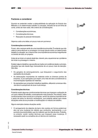 GuiadoFormando
Ut.02
M.O.01
Componente Científico-Tecnológica
Estudos de Métodos de Trabalho
IEFP
IEFP
IEFP
IEFP
IEFP · ISQ
ISQ
ISQ
ISQ
ISQ
Or
Or
Or
Or
Org
g
g
g
ganização do
anização do
anização do
anização do
anização do T
T
T
T
Tr
r
r
r
ra
a
a
a
abalho
balho
balho
balho
balho II . 5
II . 5
II . 5
II . 5
II . 5
Factores a considerar
Quando se pretender avaliar a adequabilidade da aplicação do Estudo dos
Métodos a um determinado trabalho ou situação, deverão ter-se em linha de
conta, antes de mais nada, três ordens de considerações:
• Considerações económicas;
• Considerações técnicas;
• Reacções do pessoal interessado.
Vejamos cada uma delas um pouco mais em pormenor:
Considerações económicas
Foram, são e sempre serão de uma importância primordial. É evidente que não
valerá a pena efectuar ou prosseguir um longo estudo sobre um determinado
trabalho ou situação, se o mesmo tiver uma importância económica insignificante
no âmbito de todo um projecto.
Antes de se iniciar um estudo deste tipo, deverá, pois, equacionar-se o problema
de iniciar ou prosseguir o mesmo.
Existem alguns trabalhos cuja escolha se impõe com evidência desde o princípio,
situações que são desde logo merecedoras de um pouco mais de atenção.
São elas:
• Os gargalos de estrangulamento, que bloqueiam o seguimento das
operações de produção;
• As deslocações importantes de materiais entre os diversos pontos da
empresa, ou as operações que exijam uma mão-de-obra considerável ou
movimentações repetidas de materiais;
• As operações que comportam trabalhos repetidos, utilizando numerosa mão-
-de-obra e susceptíveis de durar muito tempo.
Considerações técnicas
Poderão existir algumas condicionantes técnicas que impeçam a adopção de
um outro método de trabalho, eventualmente mais produtivo. No entanto, estas
condicionantes impor-se-ão por si próprias, sendo de extrema importância ter
o apoio de todos os técnicos necessários, que poderão alertar para essas
situações antes de se proceder a modificações no método de trabalho.
Alguns exemplos destas situações serão:
• O carregamento de objectos de barro não cozidos em fornos poderá ser
alvo de uma mudança de método que conduziria, teoricamente, a um
aumento da produtividade, quer do material, quer da mão-de-obra. Poderão,
no entanto, existir razões técnicas que impeçam essa mudança. É
necessário pedir os conselhos de um técnico em cerâmica.
 