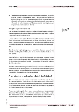 GuiadoFormando
Ut.02
M.O.01
Componente Científico-Tecnológica
Estudos de Métodos de Trabalho
IEFP
IEFP
IEFP
IEFP
IEFP · ISQ
ISQ
ISQ
ISQ
ISQ
Or
Or
Or
Or
Org
g
g
g
ganização do
anização do
anização do
anização do
anização do T
T
T
T
Tr
r
r
r
ra
a
a
a
abalho
balho
balho
balho
balho II . 6
II . 6
II . 6
II . 6
II . 6
• Uma máquina-ferramenta, que provoca um estrangulamento no circuito de
produção, trabalha a uma velocidade inferior à velocidade de eficácia máxima
das ferramentas de corte de que está equipada. Pode aumentar-se a sua
velocidade de funcionamento ou será a máquina incapaz de resistir a uma
velocidade de corte mais elevada? É ao especialista das máquinas que
compete resolver este problema técnico.
Reacções do pessoal interessado
São os elementos mais importantes a considerar, mas é necessário esperar
que as pessoas directamente afectadas pelos inquéritos e mudanças de métodos
reajam mais ou menos abertamente.
Um dos factores que poderá ajudar a reduzir as dificuldades encontradas neste
plano será um certo conhecimento prévio do estado de espírito do pessoal, por
forma a “apalpar” o terreno, avaliando quais serão as condições locais, maior
ou menor predisposição do pessoal em aceitar novos métodos de trabalho,
etc.
Convém ensinar os princípios gerais e os verdadeiros objectivos do estudo dos
métodos aos delegados sindicais, aos representantes dos trabalhadores e a
eles próprios.
Se, no entanto, o estudo de um trabalho parece ir causar agitação ou mau
estado de espírito entre os trabalhadores interessados, é necessário abandoná-
-lo temporariamente, qualquer que seja o interesse que ele apresenta do ponto
de vista económico.
Se outros trabalhos forem objecto de estudos bem sucedidos e todos tiverem a
possibilidade de ver as vantagens que daí advêm para os trabalhadores ligados
a esses trabalhos, os preconceitos cairão e tornar-se-á possível, ao fim de um
certo tempo, voltar à escolha inicialmente prevista.
A que situações se pode aplicar o Estudo dos Métodos ?
São inúmeros os casos aos quais podem ser aplicadas as técnicas constituintes
do Estudo dos Métodos. Em qualquer local de trabalho onde circulem materiais
ou onde sejam executados trabalhos manuais (incluindo os trabalhos correntes
de escritório), estas técnicas poderão ser utilizadas para melhorar os métodos
de trabalho, aumentando a produtividade.
Apresentam-se de seguida alguns casos que poderão ser alvo da aplicação do
Estudo dos Métodos, desde o funcionamento de toda uma fábrica, até ao estudo
dos movimentos de um só trabalhador, pretendendo-se ilustrar, assim, a
diversidade de situações que podem ser alvo de um estudo deste género.
 