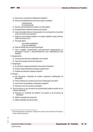 GuiadoFormando
Ut.02
M.O.01
Componente Científico-Tecnológica
Estudos de Métodos de Trabalho
IEFP
IEFP
IEFP
IEFP
IEFP · ISQ
ISQ
ISQ
ISQ
ISQ
Or
Or
Or
Or
Org
g
g
g
ganização do
anização do
anização do
anização do
anização do T
T
T
T
Tr
r
r
r
ra
a
a
a
abalho
balho
balho
balho
balho II . 8
II . 8
II . 8
II . 8
II . 8
d) Diminuirá ou aumentará a utilidade do trabalho?
e) Número de trabalhadores que tomam parte no trabalho:
I) directamente
II) indirectamente
f) Número pormenorizado por classe e nível de salário
g) Produção diária média por operário (por equipa)
h) Qual a produção diária em comparação com a produção de um período
curto (uma hora, por exemplo)?
i) Modo de remuneração (trabalho em equipa, trabalho à peça, prémios,
salário ao tempo, etc.)
j) Produção diária:
I) do melhor trabalhador
II) do pior trabalhador
k) Data de fixação das normas de produção
l) Tem o trabalho características particularmente desagradáveis ou
perigosas? Provoca o descontentamento dos trabalhadores? Dos
quadros?
6. Equipamento:
a) Custo aproximado das instalações e do material
b) Taxa de ocupação actual das máquinas 1
7. Implantação:
a) É suficiente o espaço destinado à execução do trabalho?
b) Existem disponibilidades de espaço suplementar?
c) Poderá ser reduzido o espaço ocupado?
8. Produto:
a) Há frequentes mudanças de modelo, originando modificações da
fabricação?
b) Pode modificar-se o produto para tornar a fabricação mais fácil?
c) Que mínimo de qualidade é necessário respeitar?
d) Quando e como é o produto controlado?
9. Que economia ou que aumento da produtividade poderá resultar de um
método melhorado?
a) Redução do “conteúdo de trabalho” do produto ou do processo de
fabricação
b) Melhor ocupação das máquinas
c) Melhor utilização da mão-de-obra
1
Taxa de ocupação de uma máquina: relação entre o tempo de funcionamento da máquina e
o tempo-máquina disponível.
 