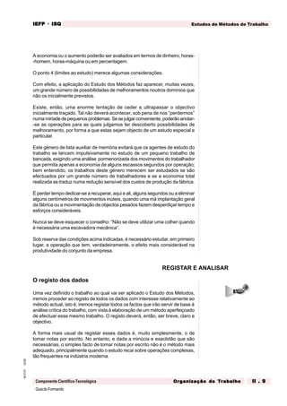 GuiadoFormando
Ut.02
M.O.01
Componente Científico-Tecnológica
Estudos de Métodos de Trabalho
IEFP
IEFP
IEFP
IEFP
IEFP · ISQ
ISQ
ISQ
ISQ
ISQ
Or
Or
Or
Or
Org
g
g
g
ganização do
anização do
anização do
anização do
anização do T
T
T
T
Tr
r
r
r
ra
a
a
a
abalho
balho
balho
balho
balho II . 9
II . 9
II . 9
II . 9
II . 9
A economia ou o aumento poderão ser avaliados em termos de dinheiro, horas-
-homem, horas-máquina ou em percentagem.
O ponto 4 (limites ao estudo) merece algumas considerações.
Com efeito, a aplicação do Estudo dos Métodos faz aparecer, muitas vezes,
um grande número de possibilidades de melhoramentos noutros domínios que
não os inicialmente previstos.
Existe, então, uma enorme tentação de ceder e ultrapassar o objectivo
inicialmente traçado. Tal não deverá acontecer, sob pena de nos “perdermos”
numa miríade de pequenos problemas. Se se julgar conveniente, poderão anotar-
-se as operações para as quais julgamos ter descoberto possibilidades de
melhoramento, por forma a que estas sejam objecto de um estudo especial e
particular.
Este género de lista auxiliar de memória evitará que os agentes de estudo do
trabalho se lancem impulsivamente no estudo de um pequeno trabalho de
bancada, exigindo uma análise pormenorizada dos movimentos do trabalhador
que permita apenas a economia de alguns escassos segundos por operação;
bem entendido, os trabalhos deste género merecem ser estudados se são
efectuados por um grande número de trabalhadores e se a economia total
realizada se traduz numa redução sensível dos custos de produção da fábrica.
É perder tempo dedicar-se a recuperar, aqui e ali, alguns segundos ou a eliminar
alguns centímetros de movimentos inúteis, quando uma má implantação geral
da fábrica ou a movimentação de objectos pesados fazem desperdiçar tempo e
esforços consideráveis.
Nunca se deve esquecer o conselho: “Não se deve utilizar uma colher quando
é necessária uma escavadora mecânica”.
Sob reserva das condições acima indicadas, é necessário estudar, em primeiro
lugar, a operação que tem, verdadeiramente, o efeito mais considerável na
produtividade do conjunto da empresa.
O registo dos dados
Uma vez definido o trabalho ao qual vai ser aplicado o Estudo dos Métodos,
iremos proceder ao registo de todos os dados com interesse relativamente ao
método actual, isto é, iremos registar todos os factos que irão servir de base à
análise crítica do trabalho, com vista à elaboração de um método aperfeiçoado
de efectuar esse mesmo trabalho. O registo deverá, então, ser breve, claro e
objectivo.
A forma mais usual de registar esses dados é, muito simplesmente, o de
tomar notas por escrito. No entanto, e dada a minúcia e exactidão que são
necessárias, o simples facto de tomar notas por escrito não é o método mais
adequado, principalmente quando o estudo recai sobre operações complexas,
tão frequentes na indústria moderna.
REGISTAR E ANALISAR
 
