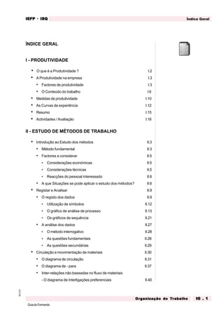 GuiadoFormando
M.O.01 Índice Geral
IEFP
IEFP
IEFP
IEFP
IEFP · ISQ
ISQ
ISQ
ISQ
ISQ
Or
Or
Or
Or
Org
g
g
g
ganização do
anização do
anização do
anização do
anização do T
T
T
T
Tr
r
r
r
ra
a
a
a
abalho
balho
balho
balho
balho IG . 1
IG . 1
IG . 1
IG . 1
IG . 1
ÍNDICE GERAL
I - PRODUTIVIDADE
• O que é a Produtividade ? I.2
• A Produtividade na empresa I.3
• Factores de produtividade I.3
• O Conteúdo do trabalho I.6
• Medidas de produtividade I.10
• As Curvas de experiência I.12
• Resumo I.15
• Actividades / Avaliação I.16
II - ESTUDO DE MÉTODOS DE TRABALHO
• Introdução ao Estudo dos métodos II.3
• Método fundamental II.3
• Factores a considerar II.5
• Considerações económicas II.5
• Considerações técnicas II.5
• Reacções do pessoal interessado II.6
• A que Situações se pode aplicar o estudo dos métodos? II.6
• Registar e Analisar II.9
• O registo dos dados II.9
• Utilização de símbolos II.12
• O gráfico de análise de processo II.13
• Os gráficos de sequência II.21
• A análise dos dados II.27
• O método interrogativo II.28
• As questões fundamentais II.28
• As questões secundárias II.29
• Circulação e movimentação de materiais II.30
• O diagrama de circulação II.31
• O diagrama de - para II.37
• Inter-relações não baseadas no fluxo de materiais
- O diagrama de Interligações preferenciais II.40
 