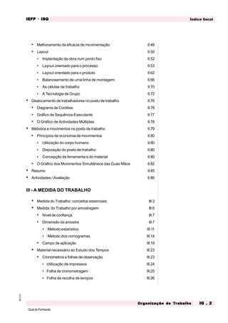 GuiadoFormando
M.O.01 Índice Geral
IEFP
IEFP
IEFP
IEFP
IEFP · ISQ
ISQ
ISQ
ISQ
ISQ
Or
Or
Or
Or
Org
g
g
g
ganização do
anização do
anização do
anização do
anização do T
T
T
T
Tr
r
r
r
ra
a
a
a
abalho
balho
balho
balho
balho IG . 2
IG . 2
IG . 2
IG . 2
IG . 2
• Melhoramento da eficácia de movimentação II.49
• Layout II.50
• Implantação da obra num ponto fixo II.52
• Layout orientado para o processo II.53
• Layout orientado para o produto II.62
• Balanceamento de uma linha de montagem II.66
• As células de trabalho II.70
• A Tecnologia de Grupo II.72
• Deslocamento de trabalhadores no posto de trabalho II.76
• Diagrama de Cordões II.76
• Gráfico de Sequência-Executante II.77
• O Gráfico de Actividades Múltiplas II.78
• Métodos e movimentos no posto de trabalho II.79
• Princípios de economia de movimentos II.80
• Utilização do corpo humano II.80
• Disposição do posto de trabalho II.80
• Concepção da ferramenta e do material II.80
• O Gráfico dos Movimentos Simultâneos das Duas Mãos II.82
• Resumo II.85
• Actividades / Avaliação II.86
III - A MEDIDA DO TRABALHO
• Medida do Trabalho: conceitos essenciais III.3
• Medida do Trabalho por amostragem III.6
• Nível de confiança III.7
• Dimensão da amostra III.7
• Método estatístico III.11
• Método dos nomogramas III.14
• Campo de aplicação III.19
• Material necessário ao Estudo dos Tempos III.23
• Cronómetros e folhas de observação III.23
• Utilização de impressos III.24
• Folha de cronometragem III.25
• Folha de recolha de tempos III.26
 