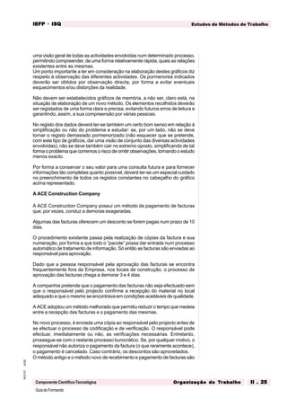 GuiadoFormando
Ut.02
M.O.01
Componente Científico-Tecnológica
Estudos de Métodos de Trabalho
IEFP
IEFP
IEFP
IEFP
IEFP · ISQ
ISQ
ISQ
ISQ
ISQ
Or
Or
Or
Or
Org
g
g
g
ganização do
anização do
anização do
anização do
anização do T
T
T
T
Tr
r
r
r
ra
a
a
a
abalho
balho
balho
balho
balho II . 25
II . 25
II . 25
II . 25
II . 25
uma visão geral de todas as actividades envolvidas num determinado processo,
permitindo compreender, de uma forma relativamente rápida, quais as relações
existentes entre as mesmas.
Um ponto importante a ter em consideração na elaboração destes gráficos diz
respeito à observação das diferentes actividades. Os pormenores indicados
deverão ser obtidos por observação directa, por forma a evitar eventuais
esquecimentos e/ou distorções da realidade.
Não devem ser estabelecidos gráficos de memória, a não ser, claro está, na
situação de elaboração de um novo método. Os elementos recolhidos deverão
ser registados de uma forma clara e precisa, evitando futuros erros de leitura e
garantindo, assim, a sua compreensão por várias pessoas.
No registo dos dados deverá ter-se também um certo bom senso em relação à
simplificação ou não do problema a estudar: se, por um lado, não se deve
tornar o registo demasiado pormenorizado (não esquecer que se pretende,
com este tipo de gráficos, dar uma visão de conjunto das diversas actividades
envolvidas), não se deve também cair no extremo oposto, simplificando de tal
forma o problema que corremos o risco de omitir observações, tornando o estudo
menos exacto.
Por forma a conservar o seu valor para uma consulta futura e para fornecer
informações tão completas quanto possível, deverá ter-se um especial cuidado
no preenchimento de todos os registos constantes no cabeçalho do gráfico
acima representado.
A ACE Construction Company
A ACE Construction Company possui um método de pagamento de facturas
que, por vezes, conduz a demoras exageradas.
Algumas das facturas oferecem um desconto se forem pagas num prazo de 10
dias.
O procedimento existente passa pela realização de cópias da factura e sua
numeração, por forma a que todo o “pacote” possa dar entrada num processo
automático de tratamento de informação. Só então as facturas são enviadas ao
responsável para aprovação.
Dado que a pessoa responsável pela aprovação das facturas se encontra
frequentemente fora da Empresa, nos locais de construção, o processo de
aprovação das facturas chega a demorar 3 e 4 dias.
A companhia pretende que o pagamento das facturas não seja efectuado sem
que o responsável pelo projecto confirme a recepção do material no local
adequado e que o mesmo se encontrava em condições aceitáveis de qualidade.
A ACE adoptou um método melhorado que permitiu reduzir o tempo que medeia
entre a recepção das facturas e o pagamento das mesmas.
No novo processo, é enviada uma cópia ao responsável pelo projecto antes de
se efectuar o processo de codificação e de verificação. O responsável pode
efectuar, imediatamente ou não, as verificações necessárias. Entretanto,
prossegue-se com o restante processo burocrático. Se, por qualquer motivo, o
responsável não autoriza o pagamento da factura (o que raramente acontece),
o pagamento é cancelado. Caso contrário, os descontos são aproveitados.
O método antigo e o método novo de recebimento e pagamento de facturas são
 