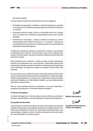 GuiadoFormando
Ut.02
M.O.01
Componente Científico-Tecnológica
Estudos de Métodos de Trabalho
IEFP
IEFP
IEFP
IEFP
IEFP · ISQ
ISQ
ISQ
ISQ
ISQ
Or
Or
Or
Or
Org
g
g
g
ganização do
anização do
anização do
anização do
anização do T
T
T
T
Tr
r
r
r
ra
a
a
a
abalho
balho
balho
balho
balho II . 28
II . 28
II . 28
II . 28
II . 28
permanece à espera.
O primeiro grupo poderá ainda subdividir-se em três sub-categorias:
• Actividades de preparação: o material ou o objecto é preparado ou colocado
em posição de ser trabalhado (representadas pelo símbolo de transporte
ou controlo);
• Operações positivas: nestas, a forma, a composição química ou o estado
físico do produto são modificados (representadas apenas pelo símbolo
operação);
• Actividades de evacuação: o objecto é retirado da máquina ou oficina
(representadas pelo símbolo de transporte ⇒ ou controlo ). Note-se que
as actividades de evacuação de uma operação podem ser as actividades de
preparação da operação seguinte.
O objectivo do estudo dos métodos é, obviamente, aumentar o mais possível
as operações ditas “positivas”, pois são estas as que mais contribuem para
avançar o produto desde a sua forma original de matéria-prima até à fase final
de produto acabado.
Estas operações são “produtivas” e todas as outras, embora necessárias,
poderão ser consideradas como “não produtivas”. Serão então estas (as não
produtivas)quedeverãoserpostasemdúvidaemprimeirolugar,poisrepresentam
uma imobilização de capital que poderia ser utilizado noutras áreas mais
lucrativas.
Da mesma forma que o registo dos dados é efectuado segundo determinadas
normas e utilizando técnicas previamente estabelecidas, a análise dos dados
também deverá obedecer a um exame crítico, obedecendo a alguns princípios
quetêmpor finalidade,porumlado,facilitarotrabalhoe, por outro, evitar possíveis
descuidos e esquecimentos.
Para tal, cada actividade deverá ser submetida a uma série sistemática e
progressiva de perguntas: é o chamado método interrogativo.
O método interrogativo
O método interrogativo é um meio de efectuar o exame crítico que consiste em
submeter cada actividade a uma série sistemática e progressiva de perguntas.
As questões fundamentais
A primeira parte do método interrogativo consiste na formulação das chamadas
questões fundamentais. Estas perguntas deverão ser formuladas segundo uma
ordem bem estabelecida, devendo ser interrogados sistematicamente, para
cada actividade, o objectivo, o local, o momento, a pessoa e os meios, procurando
dar uma justificação para essas perguntas.
Método interrogativo
Questões fundamentais do
método interrogativo
 