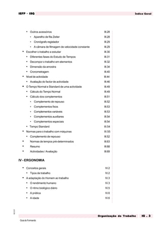 GuiadoFormando
M.O.01 Índice Geral
IEFP
IEFP
IEFP
IEFP
IEFP · ISQ
ISQ
ISQ
ISQ
ISQ
Or
Or
Or
Or
Org
g
g
g
ganização do
anização do
anização do
anização do
anização do T
T
T
T
Tr
r
r
r
ra
a
a
a
abalho
balho
balho
balho
balho IG . 3
IG . 3
IG . 3
IG . 3
IG . 3
• Outros acessórios III.28
• Aparelho de fita Zeiter III.28
• Cronógrafo registador III.29
• A câmara de filmagem de velocidade constante III.29
• Escolher o trabalho a estudar III.30
• Diferentes fases do Estudo de Tempos III.31
• Decompor o trabalho em elementos III.32
• Dimensão da amostra III.34
• Cronometragem III.40
• Nível de actividade III.44
• Avaliação do factor de actividade III.46
• O Tempo Normal e Standard de uma actividade III.49
• Cálculo do Tempo Normal III.49
• Cálculo dos complementos III.51
• Complemento de repouso III.52
• Complementos fixos III.53
• Complementos variáveis III.53
• Complementos auxiliares III.54
• Complementos especiais III.54
• Tempo Standard III.54
• Normas para o trabalho com máquinas III.55
• Complemento de repouso III.52
• Normas de tempos pré-determinados III.63
• Resumo III.68
• Actividades / Avaliação III.69
IV - ERGONOMIA
• Conceitos gerais IV.2
• Tipos de trabalho IV.2
• A adaptação do Homem ao trabalho IV.3
• O rendimento humano IV.3
• O ritmo biológico diário IV.5
• A prática IV.6
• A idade IV.6
 