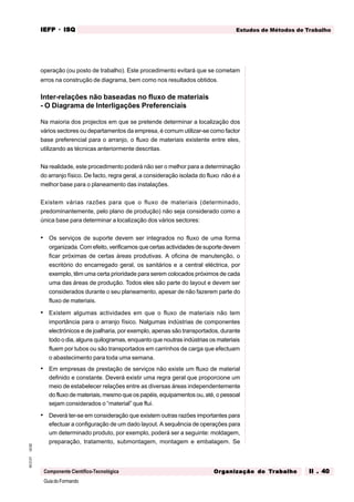 GuiadoFormando
Ut.02
M.O.01
Componente Científico-Tecnológica
Estudos de Métodos de Trabalho
IEFP
IEFP
IEFP
IEFP
IEFP · ISQ
ISQ
ISQ
ISQ
ISQ
Or
Or
Or
Or
Org
g
g
g
ganização do
anização do
anização do
anização do
anização do T
T
T
T
Tr
r
r
r
ra
a
a
a
abalho
balho
balho
balho
balho II . 40
II . 40
II . 40
II . 40
II . 40
operação (ou posto de trabalho). Este procedimento evitará que se cometam
erros na construção de diagrama, bem como nos resultados obtidos.
Inter-relações não baseadas no fluxo de materiais
- O Diagrama de Interligações Preferenciais
Na maioria dos projectos em que se pretende determinar a localização dos
vários sectores ou departamentos da empresa, é comum utilizar-se como factor
base preferencial para o arranjo, o fluxo de materiais existente entre eles,
utilizando as técnicas anteriormente descritas.
Na realidade, este procedimento poderá não ser o melhor para a determinação
do arranjo físico. De facto, regra geral, a consideração isolada do fluxo não é a
melhor base para o planeamento das instalações.
Existem várias razões para que o fluxo de materiais (determinado,
predominantemente, pelo plano de produção) não seja considerado como a
única base para determinar a localização dos vários sectores:
• Os serviços de suporte devem ser integrados no fluxo de uma forma
organizada. Com efeito, verificamos que certas actividades de suporte devem
ficar próximas de certas áreas produtivas. A oficina de manutenção, o
escritório do encarregado geral, os sanitários e a central eléctrica, por
exemplo, têm uma certa prioridade para serem colocados próximos de cada
uma das áreas de produção. Todos eles são parte do layout e devem ser
considerados durante o seu planeamento, apesar de não fazerem parte do
fluxo de materiais.
• Existem algumas actividades em que o fluxo de materiais não tem
importância para o arranjo físico. Nalgumas indústrias de componentes
electrónicos e de joalharia, por exemplo, apenas são transportados, durante
todo o dia, alguns quilogramas, enquanto que noutras indústrias os materiais
fluem por tubos ou são transportados em carrinhos de carga que efectuam
o abastecimento para toda uma semana.
• Em empresas de prestação de serviços não existe um fluxo de material
definido e constante. Deverá existir uma regra geral que proporcione um
meio de estabelecer relações entre as diversas áreas independentemente
do fluxo de materiais, mesmo que os papéis, equipamentos ou, até, o pessoal
sejam considerados o “material” que flui.
• Deverá ter-se em consideração que existem outras razões importantes para
efectuar a configuração de um dado layout. A sequência de operações para
um determinado produto, por exemplo, poderá ser a seguinte: moldagem,
preparação, tratamento, submontagem, montagem e embalagem. Se
 