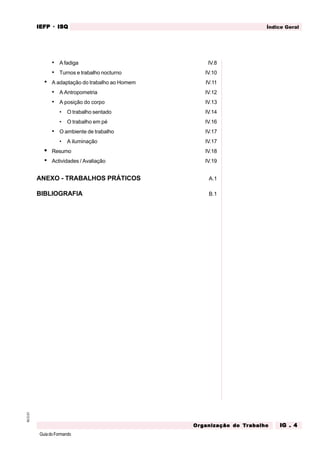 GuiadoFormando
M.O.01 Índice Geral
IEFP
IEFP
IEFP
IEFP
IEFP · ISQ
ISQ
ISQ
ISQ
ISQ
Or
Or
Or
Or
Org
g
g
g
ganização do
anização do
anização do
anização do
anização do T
T
T
T
Tr
r
r
r
ra
a
a
a
abalho
balho
balho
balho
balho IG . 4
IG . 4
IG . 4
IG . 4
IG . 4
• A fadiga IV.8
• Turnos e trabalho nocturno IV.10
• A adaptação do trabalho ao Homem IV.11
• A Antropometria IV.12
• A posição do corpo IV.13
• O trabalho sentado IV.14
• O trabalho em pé IV.16
• O ambiente de trabalho IV.17
• A iluminação IV.17
• Resumo IV.18
• Actividades / Avaliação IV.19
ANEXO - TRABALHOS PRÁTICOS A.1
BIBLIOGRAFIA B.1
 
