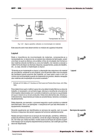 GuiadoFormando
Ut.02
M.O.01
Componente Científico-Tecnológica
Estudos de Métodos de Trabalho
IEFP
IEFP
IEFP
IEFP
IEFP · ISQ
ISQ
ISQ
ISQ
ISQ
Or
Or
Or
Or
Org
g
g
g
ganização do
anização do
anização do
anização do
anização do T
T
T
T
Tr
r
r
r
ra
a
a
a
abalho
balho
balho
balho
balho II . 50
II . 50
II . 50
II . 50
II . 50
Fig. II.22 - Alguns aparelhos utilizados na movimentação de materiais
Este assunto será mais desenvolvido no módulo de Logística Industrial.
Layout
Dada a importância da movimentação de materiais, compreende-se a
necessidade de, no decorrer de um estudo dos métodos de fabricação, existir
uma fase na qual se efectua uma análise crítica da circulação dos homens e
das matérias através da fábrica ou zona de trabalho, de maneira a estudar a
melhor forma de dispor as diversas máquinas, equipamentos, postos de trabalho,
etc., ou seja, estudar a implantação ou layout.
"Entende-se por implantação ou layout, a disposição das máquinas e do material
de uma fábrica, existente ou em projecto, que irá permitir obter uma circulação
tão facilitada quanto possível das matérias, ao mais baixo custo e com um
mínimo de movimentação quando do tratamento do produto, desde a recepção
das matérias até à expedição do produto acabado."
5
Definição de R.W. Mallie e A.T. Goudreau em Plant Layout and Practice (Nova Iorque, John Wiley,
1966).
Para determinar qual o melhor Layout de uma determinada fábrica ou área de
trabalho, é necessário, em primeiro lugar, efectuar a recolha de uma série de
informações relacionadas com o produto (material ou serviço) e a quantidade
em que o mesmo é ou irá ser produzido. Estes dois elementos são, directa ou
indirectamente, responsáveis por todas as características, factores e condições
de planeamento.
Deles depende, por exemplo, o processo segundo o qual o produto ou material
será fabricado, isto é, as operações - e sequência em que são efectuadas - e
equipamento necessários.
Deverão igualmente ser identificados os serviços de suporte, sem os quais
homens e máquinas não seriam capazes de funcionar satisfatoriamente.
Nestes serviços incluem-se os serviços de manutenção, sanitários, refeitórios,
postos de primeiros socorros, escritórios, zonas de carga e descarga, armazéns,
etc. De notar que, todos reunidos, muitas vezes os serviços de suporte ocupam
mais espaço que os próprios departamentos produtivos, daí a atenção que lhes
deve ser dispensada.
Layout
Serviços de suporte
Transportador de rolos
Empilhadora
Guindaste
Grua
 