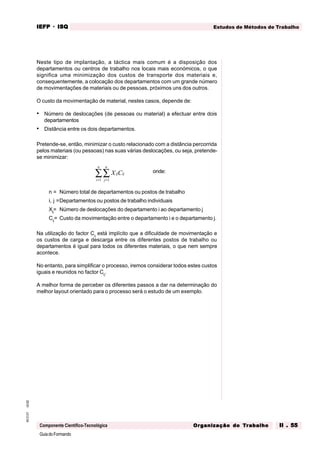 GuiadoFormando
Ut.02
M.O.01
Componente Científico-Tecnológica
Estudos de Métodos de Trabalho
IEFP
IEFP
IEFP
IEFP
IEFP · ISQ
ISQ
ISQ
ISQ
ISQ
Or
Or
Or
Or
Org
g
g
g
ganização do
anização do
anização do
anização do
anização do T
T
T
T
Tr
r
r
r
ra
a
a
a
abalho
balho
balho
balho
balho II . 55
II . 55
II . 55
II . 55
II . 55
Neste tipo de implantação, a táctica mais comum é a disposição dos
departamentos ou centros de trabalho nos locais mais económicos, o que
significa uma minimização dos custos de transporte dos materiais e,
consequentemente, a colocação dos departamentos com um grande número
de movimentações de materiais ou de pessoas, próximos uns dos outros.
O custo da movimentação de material, nestes casos, depende de:
• Número de deslocações (de pessoas ou material) a efectuar entre dois
departamentos
• Distância entre os dois departamentos.
Pretende-se, então, minimizar o custo relacionado com a distância percorrida
pelos materiais (ou pessoas) nas suas várias deslocações, ou seja, pretende-
se minimizar:
X C
ij ij
j
n
i
n
=
=
∑
∑ 1
1
onde:
n = Número total de departamentos ou postos de trabalho
i, j =Departamentos ou postos de trabalho individuais
Xij
= Número de deslocações do departamento i ao departamento j
Cij
= Custo da movimentação entre o departamento i e o departamento j.
Na utilização do factor Cij
está implícito que a dificuldade de movimentação e
os custos de carga e descarga entre os diferentes postos de trabalho ou
departamentos é igual para todos os diferentes materiais, o que nem sempre
acontece.
No entanto, para simplificar o processo, iremos considerar todos estes custos
iguais e reunidos no factor Cij
.
A melhor forma de perceber os diferentes passos a dar na determinação do
melhor layout orientado para o processo será o estudo de um exemplo.
 