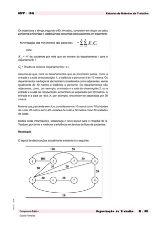 GuiadoFormando
Ut.02
M.O.01
Componente Prática
Estudos de Métodos de Trabalho
IEFP
IEFP
IEFP
IEFP
IEFP · ISQ
ISQ
ISQ
ISQ
ISQ
Or
Or
Or
Or
Org
g
g
g
ganização do
anização do
anização do
anização do
anização do T
T
T
T
Tr
r
r
r
ra
a
a
a
abalho
balho
balho
balho
balho II . 60
II . 60
II . 60
II . 60
II . 60
Os objectivos a atingir, segundo o Dr. Amadeu, consistem em dispor as salas
por forma a minimizar a distância total percorrida pelos pacientes em tratamento.
Minimização dos movimentos dos pacientes = ij
j
i
ij
X C
=
=
∑
∑ 1
8
1
8
onde:
X ij
= Nº de pacientes por mês que se movem do departamento i para o
departamento j
Cij
= Distância entre os departamentos i e j
Assume-se que, para os departamentos que se encontram juntos, como a
entrada e a sala de observação 1, a distância a percorrer é de 10 metros. Os
departamentos na diagonal são também considerados como adjacentes, sendo
igualmente de 10 metros a distância a percorrer. Os departamentos não
adjacentes, como, por exemplo, a entrada e a sala de observações 2, ou a
entrada e a sala de recuperação, encontram-se separados por 20 metros. A
entrada e a sala de raios X, por exemplo, encontram-se separadas por 30
metros.
Note-se que, para este exercício, consideraremos 10 metros como 10 unidades
de custo, 20 metros como 20 unidades de custo e 30 metros como 30 unidades
de custo.
Dadas estas informações, estabeleça o novo layout para o Hospital de S.
Teodoro, por forma a melhorar a eficiência em termos de fluxo de pacientes.
Resolução
O layout de deslocações actualmente existente é o seguinte:
1 2 3 4
5 6 7 8
100
100
20
20
20
20
30
30
30
10
50
 
