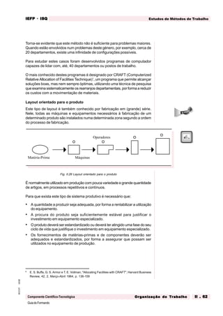 GuiadoFormando
Ut.02
M.O.01
Componente Científico-Tecnológica
Estudos de Métodos de Trabalho
IEFP
IEFP
IEFP
IEFP
IEFP · ISQ
ISQ
ISQ
ISQ
ISQ
Or
Or
Or
Or
Org
g
g
g
ganização do
anização do
anização do
anização do
anização do T
T
T
T
Tr
r
r
r
ra
a
a
a
abalho
balho
balho
balho
balho II . 62
II . 62
II . 62
II . 62
II . 62
Torna-se evidente que este método não é suficiente para problemas maiores.
Quando estão envolvidos num problemas deste género, por exemplo, cerca de
20 departamentos, existe uma infinidade de configurações possíveis.
Para estudar estes casos foram desenvolvidos programas de computador
capazes de lidar com, até, 40 departamentos ou postos de trabalho.
O mais conhecido destes programas é designado por CRAFT (Computerized
Relative Allocation of Facilities Technique)1
, um programa que permite alcançar
soluções boas, mas nem sempre óptimas, utilizando uma técnica de pesquisa
que examina sistematicamente os rearranjos departamentais, por forma a reduzir
os custos com a movimentação de materiais.
Layout orientado para o produto
Este tipo de layout é também conhecido por fabricação em (grande) série.
Nele, todas as máquinas e equipamentos necessários à fabricação de um
determinado produto são instalados numa determinada zona segundo a ordem
do processo de fabricação.
Fig. II.26 Layout orientado para o produto
É normalmente utilizado em produção com pouca variedade e grande quantidade
de artigos, em processos repetitivos e contínuos.
Para que exista este tipo de sistema produtivo é necessário que:
• A quantidade a produzir seja adequada, por forma a rentabilizar a utilização
do equipamento.
• A procura do produto seja suficientemente estável para justificar o
investimento em equipamento especializado.
• O produto deverá ser estandardizado ou deverá ter atingido uma fase do seu
ciclo de vida que justifique o investimento em equipamento especializado.
• Os fornecimentos de matérias-primas e de componentes deverão ser
adequados e estandardizados, por forma a assegurar que possam ser
utilizados no equipamento de produção.
6
E. S. Buffa, G. S. Armor e T. E. Vollman, "Allocating Facilities with CRAFT", Harvard Business
Review, 42, 2, Março-Abril 1964, p. 136-159
Operadores
Matéria-Prima Máquinas
 