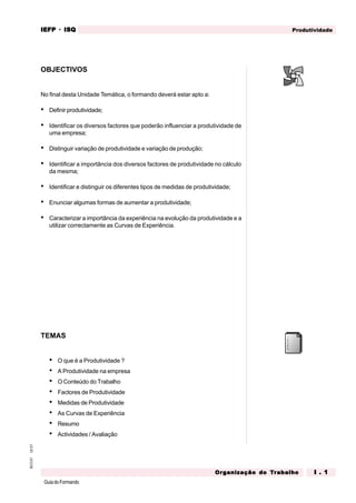 GuiadoFormando
Ut.01
M.O.01 Produtividade
IEFP
IEFP
IEFP
IEFP
IEFP · ISQ
ISQ
ISQ
ISQ
ISQ
Or
Or
Or
Or
Org
g
g
g
ganização do
anização do
anização do
anização do
anização do T
T
T
T
Tr
r
r
r
ra
a
a
a
abalho
balho
balho
balho
balho I . 1
I . 1
I . 1
I . 1
I . 1
OBJECTIVOS
No final desta Unidade Temática, o formando deverá estar apto a:
• Definir produtividade;
• Identificar os diversos factores que poderão influenciar a produtividade de
uma empresa;
• Distinguir variação de produtividade e variação de produção;
• Identificar a importância dos diversos factores de produtividade no cálculo
da mesma;
• Identificar e distinguir os diferentes tipos de medidas de produtividade;
• Enunciar algumas formas de aumentar a produtividade;
• Caracterizar a importância da experiência na evolução da produtividade e a
utilizar correctamente as Curvas de Experiência.
TEMAS
• O que é a Produtividade ?
• A Produtividade na empresa
• O Conteúdo do Trabalho
• Factores de Produtividade
• Medidas de Produtividade
• As Curvas de Experiência
• Resumo
• Actividades / Avaliação
 