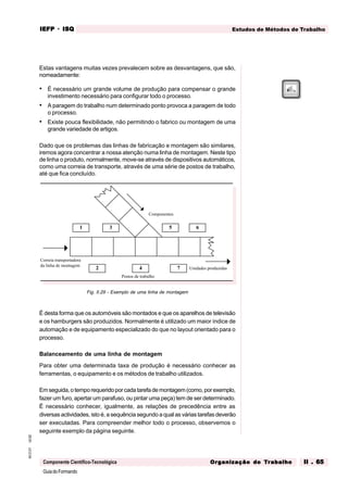 GuiadoFormando
Ut.02
M.O.01
Componente Científico-Tecnológica
Estudos de Métodos de Trabalho
IEFP
IEFP
IEFP
IEFP
IEFP · ISQ
ISQ
ISQ
ISQ
ISQ
Or
Or
Or
Or
Org
g
g
g
ganização do
anização do
anização do
anização do
anização do T
T
T
T
Tr
r
r
r
ra
a
a
a
abalho
balho
balho
balho
balho II . 65
II . 65
II . 65
II . 65
II . 65
Estas vantagens muitas vezes prevalecem sobre as desvantagens, que são,
nomeadamente:
• É necessário um grande volume de produção para compensar o grande
investimento necessário para configurar todo o processo.
• A paragem do trabalho num determinado ponto provoca a paragem de todo
o processo.
• Existe pouca flexibilidade, não permitindo o fabrico ou montagem de uma
grande variedade de artigos.
Dado que os problemas das linhas de fabricação e montagem são similares,
iremos agora concentrar a nossa atenção numa linha de montagem. Neste tipo
de linha o produto, normalmente, move-se através de dispositivos automáticos,
como uma correia de transporte, através de uma série de postos de trabalho,
até que fica concluído.
Fig. II.29 - Exemplo de uma linha de montagem
É desta forma que os automóveis são montados e que os aparelhos de televisão
e os hamburgers são produzidos. Normalmente é utilizado um maior índice de
automação e de equipamento especializado do que no layout orientado para o
processo.
Balanceamento de uma linha de montagem
Para obter uma determinada taxa de produção é necessário conhecer as
ferramentas, o equipamento e os métodos de trabalho utilizados.
Emseguida,otemporequeridoporcadatarefademontagem(como,porexemplo,
fazer um furo, apertar um parafuso, ou pintar uma peça) tem de ser determinado.
É necessário conhecer, igualmente, as relações de precedência entre as
diversas actividades, isto é, a sequência segundo a qual as várias tarefas deverão
ser executadas. Para compreender melhor todo o processo, observemos o
seguinte exemplo da página seguinte.
Correia transportadora
da linha de montagem
Componentes
Unidades produzidas
Postos de trabalho
1
2
3
4
5 6
7
 