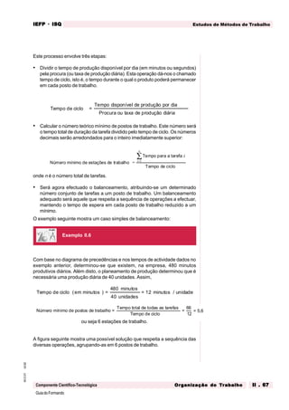 GuiadoFormando
Ut.02
M.O.01
Componente Científico-Tecnológica
Estudos de Métodos de Trabalho
IEFP
IEFP
IEFP
IEFP
IEFP · ISQ
ISQ
ISQ
ISQ
ISQ
Or
Or
Or
Or
Org
g
g
g
ganização do
anização do
anização do
anização do
anização do T
T
T
T
Tr
r
r
r
ra
a
a
a
abalho
balho
balho
balho
balho II . 67
II . 67
II . 67
II . 67
II . 67
Este processo envolve três etapas:
• Dividir o tempo de produção disponível por dia (em minutos ou segundos)
pela procura (ou taxa de produção diária). Esta operação dá-nos o chamado
tempo de ciclo, isto é, o tempo durante o qual o produto poderá permanecer
em cada posto de trabalho.
Tempo de ciclo =
Tempo disponível de produção por dia
Procura ou taxa de produção diária
• Calcular o número teórico mínimo de postos de trabalho. Este número será
o tempo total de duração da tarefa dividido pelo tempo de ciclo. Os números
decimais serão arredondados para o inteiro imediatamente superior:
Número mínimo de estações de trabalho =
Tempo para a tarefa
Tempo de ciclo
i
i
n
=
∑
1
onde n é o número total de tarefas.
• Será agora efectuado o balanceamento, atribuindo-se um determinado
número conjunto de tarefas a um posto de trabalho. Um balanceamento
adequado será aquele que respeita a sequência de operações a efectuar,
mantendo o tempo de espera em cada posto de trabalho reduzido a um
mínimo.
O exemplo seguinte mostra um caso simples de balanceamento:
Com base no diagrama de precedências e nos tempos de actividade dados no
exemplo anterior, determinou-se que existem, na empresa, 480 minutos
produtivos diários. Além disto, o planeamento de produção determinou que é
necessária uma produção diária de 40 unidades. Assim,
Tempo de ciclo (em minutos ) =
480 minutos
40 unidades
12 minutos / unidade
=
ou seja 6 estações de trabalho.
A figura seguinte mostra uma possível solução que respeita a sequência das
diversas operações, agrupando-as em 6 postos de trabalho.
Exemplo II.6
Número mínimo de postos de trabalho =
Tempo total de todas as tarefas
Tempo de ciclo
= 5,6
=
66
12
 