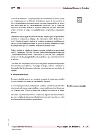 GuiadoFormando
Ut.02
M.O.01
Componente Científico-Tecnológica
Estudos de Métodos de Trabalho
IEFP
IEFP
IEFP
IEFP
IEFP · ISQ
ISQ
ISQ
ISQ
ISQ
Or
Or
Or
Or
Org
g
g
g
ganização do
anização do
anização do
anização do
anização do T
T
T
T
Tr
r
r
r
ra
a
a
a
abalho
balho
balho
balho
balho II . 71
II . 71
II . 71
II . 71
II . 71
O circuito de materiais e o próprio processo de planeamento de fabrico podem
ser simplificados com a utilização deste tipo de layout. O planeamento de
fabrico e o estabelecimento de circuitos é efectuado para as células de fabrico
mais apropriadas em vez de ser efectuado de acordo com as operações
individuais. O número de filas de espera a controlar é reduzido, diminuindo
também o número de artigos em vias de fabrico e a complexidade das decisões
a tomar.
Verifica-se que a utilização de células de trabalho em produções do tipo repetitivo
aumenta as vantagens da utilização dos métodos de fabrico do tipo “just-in-
-time”. Este tipo de layout é igualmente vantajoso para as empresas fabris que,
não produzindo um elevado número de produtos, fabricam um elevado número
de componentes que são utilizados em diversos produtos finais.
Embora a célula de trabalho tenha sido uma ideia originalmente apresentada
por R.E. Flanders em 1925 (R.E. Flanders, “Design Manufacture and Production
Control of a Standard Machine”, Transactions of Asme, 46, 1925.), foi apenas
com o aumento da utilização da Tecnologia de Grupo que a técnica realmente
se afirmou.
Com efeito, em empresas que possuam uma grande diversidade de produtos
finais é muitas vezes utilizada a Tecnologia de Grupo, por forma a identificar as
diversas famílias de artigos que podem ser fabricadas nas mesmas células de
trabalho.
A Tecnologia de Grupo
O mundo industrial moderno tem suscitado uma série de problemas e desafios
no que diz respeito ao fabrico de componentes discretos.
O aumento da procura de produtos com opções e características diferentes
originou a tendência para a produção em pequenos lotes, estimando-se que,
nos próximos anos, 75% da produção seja em lotes com menos de 50 peças.
No quadro seguinte encontram-se sintetizadas algumas das características
que eram exigidas às linhas de produção tradicionais, contrapondo-se a estas
as necessidades das linhas contemporâneas.
Tendências de produção
 