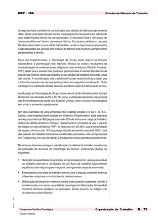 GuiadoFormando
Ut.02
M.O.01
Componente Científico-Tecnológica
Estudos de Métodos de Trabalho
IEFP
IEFP
IEFP
IEFP
IEFP · ISQ
ISQ
ISQ
ISQ
ISQ
Or
Or
Or
Or
Org
g
g
g
ganização do
anização do
anização do
anização do
anização do T
T
T
T
Tr
r
r
r
ra
a
a
a
abalho
balho
balho
balho
balho II . 73
II . 73
II . 73
II . 73
II . 73
A segunda fase consiste na constituição das células de fabrico propriamente
ditas. Cada uma delas deverá conter o equipamento necessário ao fabrico de
uma determinada família de componentes. O resultado final é um grupo de
“pequenas fábricas” dentro da mesma fábrica. O processo de fabrico de cada
família é executado numa célula de trabalho, onde os diversos equipamentos
estão dispostos de acordo com o fluxo de fabrico dos diversos componentes
pertencentes à família.
Uma vez implementada, a Tecnologia de Grupo pode reduzir os tempos
necessários à planificação dos fabricos. Reduz os custos resultantes da
movimentação de materiais e dos artigos em vias de fabrico (Work In Process-
WIP), dado que a maioria dos produtos pertencentes à mesma família circula
através da mesma célula de trabalho ou de células de trabalho próximas umas
das outras. A coordenação dos trabalhos é muitas vezes facilitada, dado que
muitas das sequências de operações podem ser seguidas visualmente. Outra
vantagem na utilização destas técnicas é a diminuição dos tempos de set-up.
A utilização da Tecnologia de Grupo iniciou-se na União Soviética e na Europa
Ocidental nas décadas de 50 e 60. No início, a utilização deste tipo de técnicas
não foi imediatamente aceite nos Estados Unidos, mas o número de utilizações
tem vindo a aumentar rapidamente.
Um dos exemplos de uma empresa nos Estados Unidos é o da E. G. & G.
Sealol, uma empresa fabril situada em Warwick, Rhode Island. Esta empresa
começou por fabricar 900 peças (cerca de 30% de toda a sua carga de trabalho)
utilizando células de fabrico. Chegou rapidamente à conclusão de que o volume
de artigos em vias de fabrico (WIP) foi reduzido em 20-30%, que a necessidade
de espaço diminuiu em 15% e que a produção aumentou cerca de 50%. Uma
das células de trabalho entretanto constituídas processou 324 componentes
em 7 máquinas, em vez de utilizar 22 máquinas como acontecia inicialmente.
De entre as diversas vantagens da utilização de células de trabalho (resultantes
da aplicação de técnicas de Tecnologia de Grupo), poderemos realçar as
seguintes:
• Redução da quantidade de produtos em processamento, dado que a célula
de trabalho permite a circulação de um fluxo de trabalho devidamente
equilibrado de máquina para máquina (sem grandes esperas entre elas).
• É necessária uma área de trabalho menor, pois o espaço existente entre as
diferentes máquinas constituintes da célula é menor.
• Diminuição de stocks de matérias-primas e de produtos acabados, devido à
existência de uma menor quantidade de artigos em fabricação. Uma célula
combina diversos estágios de produção, sendo poucos os artigos que
circulam por toda a fábrica.
 
