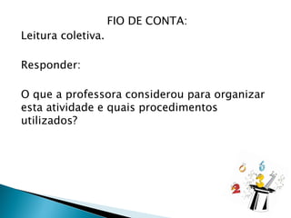 FIO DE CONTA:
Leitura coletiva.
Responder:
O que a professora considerou para organizar
esta atividade e quais procedimentos
utilizados?
 