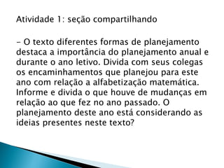 Atividade 1: seção compartilhando
- O texto diferentes formas de planejamento
destaca a importância do planejamento anual e
durante o ano letivo. Divida com seus colegas
os encaminhamentos que planejou para este
ano com relação a alfabetização matemática.
Informe e divida o que houve de mudanças em
relação ao que fez no ano passado. O
planejamento deste ano está considerando as
ideias presentes neste texto?
 