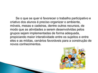 Se o que se quer é favorecer o trabalho participativo e
criativo dos alunos é preciso organizar o ambiente,
móveis, mesas e cadeiras, dentre outros recursos, de
modo que as atividades a serem desenvolvidas pelos
grupos sejam implementadas de forma adequada,
propiciando maior interatividade entre os sujeitos e entre
eles e as mídias, cenários favoráveis para a construção de
novos conhecimentos.
 