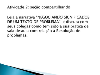 Atividade 2: seção compartilhando
Leia a narrativa “NEGOCIANDO SIGNIFICADOS
DE UM TEXTO DE PROBLEMA” e discuta com
seus colegas como tem sido a sua pratica de
sala de aula com relação à Resolução de
problemas.
 