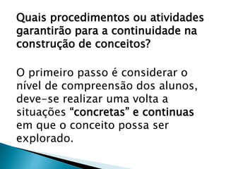 Quais procedimentos ou atividades
garantirão para a continuidade na
construção de conceitos?
O primeiro passo é considerar o
nível de compreensão dos alunos,
deve-se realizar uma volta a
situações “concretas” e continuas
em que o conceito possa ser
explorado.
 