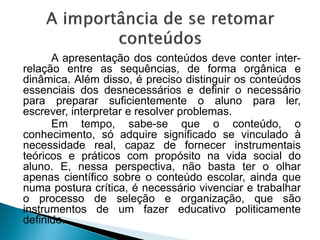 A apresentação dos conteúdos deve conter inter-
relação entre as sequências, de forma orgânica e
dinâmica. Além disso, é preciso distinguir os conteúdos
essenciais dos desnecessários e definir o necessário
para preparar suficientemente o aluno para ler,
escrever, interpretar e resolver problemas.
Em tempo, sabe-se que o conteúdo, o
conhecimento, só adquire significado se vinculado à
necessidade real, capaz de fornecer instrumentais
teóricos e práticos com propósito na vida social do
aluno. E, nessa perspectiva, não basta ter o olhar
apenas científico sobre o conteúdo escolar, ainda que
numa postura crítica, é necessário vivenciar e trabalhar
o processo de seleção e organização, que são
instrumentos de um fazer educativo politicamente
definido.
 