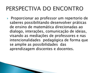  Proporcionar ao professor um repertorio de
saberes possibilitando desenvolver práticas
de ensino de matemática direcionadas ao
dialogo, interações, comunicação de ideias,
visando as mediações de professores e nas
intencionalidades pedagógica de forma que
se amplie as possibilidades das
aprendizagem discentes e docentes.
 