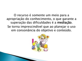 O recurso é somente um meio para a
apropriação do conhecimento, o que garante a
superação das dificuldades é a mediação.
Se torna imprescindível que ao planejar o uso
em consonância do objetivo e conteúdo.
 