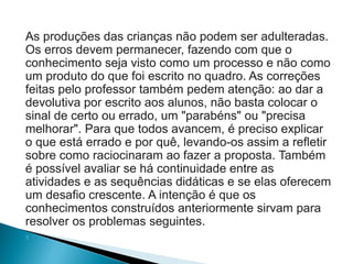 As produções das crianças não podem ser adulteradas.
Os erros devem permanecer, fazendo com que o
conhecimento seja visto como um processo e não como
um produto do que foi escrito no quadro. As correções
feitas pelo professor também pedem atenção: ao dar a
devolutiva por escrito aos alunos, não basta colocar o
sinal de certo ou errado, um "parabéns" ou "precisa
melhorar". Para que todos avancem, é preciso explicar
o que está errado e por quê, levando-os assim a refletir
sobre como raciocinaram ao fazer a proposta. Também
é possível avaliar se há continuidade entre as
atividades e as sequências didáticas e se elas oferecem
um desafio crescente. A intenção é que os
conhecimentos construídos anteriormente sirvam para
resolver os problemas seguintes.

 