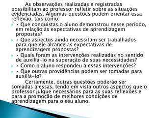 As observações realizadas e registradas
possibilitam ao professor refletir sobre as situações
evidenciadas. Algumas questões podem orientar essa
reflexão, tais como:
 • Que conquistas o aluno demonstrou nesse período,
em relação às expectativas de aprendizagem
propostas?
 • Que aspectos ainda necessitam ser trabalhados
para que ele alcance as expectativas de
aprendizagem propostas?
 • Quais foram as intervenções realizadas no sentido
de auxiliá-lo na superação de suas necessidades?
 • Como o aluno respondeu a essas intervenções?
 • Que outras providências podem ser tomadas para
auxiliá-lo?
Certamente, outras questões poderão ser
somadas a essas, tendo em vista outros aspectos que o
professor julgue necessários para as suas reflexões e
para a promoção de melhores condições de
aprendizagem para o seu aluno.
 