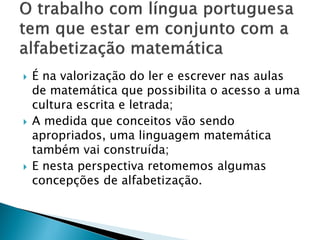  É na valorização do ler e escrever nas aulas
de matemática que possibilita o acesso a uma
cultura escrita e letrada;
 A medida que conceitos vão sendo
apropriados, uma linguagem matemática
também vai construída;
 E nesta perspectiva retomemos algumas
concepções de alfabetização.
 