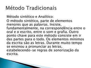 Método sintético e Analítico:
O método sintético, parte de elementos
menores que as palavras. Insiste,
fundamentalmente, na correspondência entre o
oral e o escrito, entre o som e grafia. Outro
ponto chave para este método consiste em ir
das partes para o todo. Os elementos mínimos
da escrita são as letras. Durante muito tempo
se ensinou a pronunciar as letras,
estabelecendo-se regras de sonorização da
escrita.
 