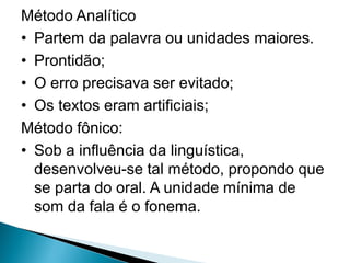 Método Analítico
• Partem da palavra ou unidades maiores.
• Prontidão;
• O erro precisava ser evitado;
• Os textos eram artificiais;
Método fônico:
• Sob a influência da linguística,
desenvolveu-se tal método, propondo que
se parta do oral. A unidade mínima de
som da fala é o fonema.
 