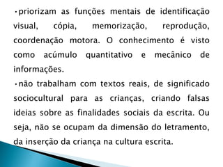 •priorizam as funções mentais de identificação
visual, cópia, memorização, reprodução,
coordenação motora. O conhecimento é visto
como acúmulo quantitativo e mecânico de
informações.
•não trabalham com textos reais, de significado
sociocultural para as crianças, criando falsas
ideias sobre as finalidades sociais da escrita. Ou
seja, não se ocupam da dimensão do letramento,
da inserção da criança na cultura escrita.
 