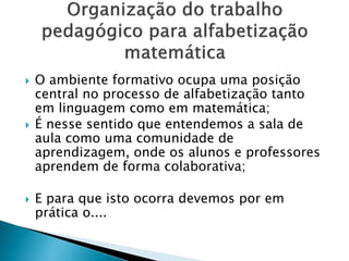  O ambiente formativo ocupa uma posição
central no processo de alfabetização tanto
em linguagem como em matemática;
 É nesse sentido que entendemos a sala de
aula como uma comunidade de
aprendizagem, onde os alunos e professores
aprendem de forma colaborativa;
 E para que isto ocorra devemos por em
prática o....
 
