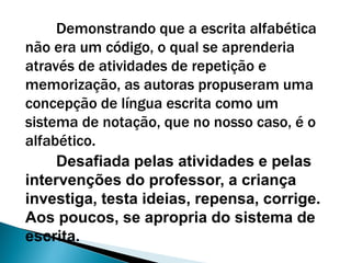 Demonstrando que a escrita alfabética
não era um código, o qual se aprenderia
através de atividades de repetição e
memorização, as autoras propuseram uma
concepção de língua escrita como um
sistema de notação, que no nosso caso, é o
alfabético.
Desafiada pelas atividades e pelas
intervenções do professor, a criança
investiga, testa ideias, repensa, corrige.
Aos poucos, se apropria do sistema de
escrita.
 
